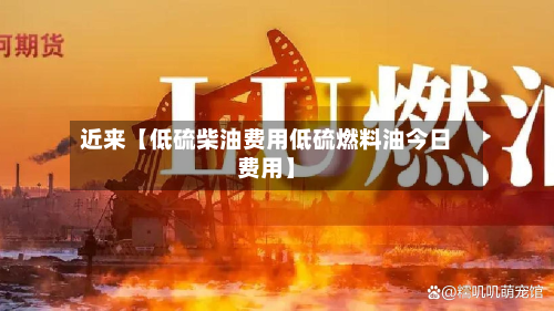 近来【低硫柴油费用低硫燃料油今日费用】