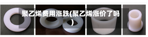 聚乙烯费用涨跌(聚乙烯涨价了吗)