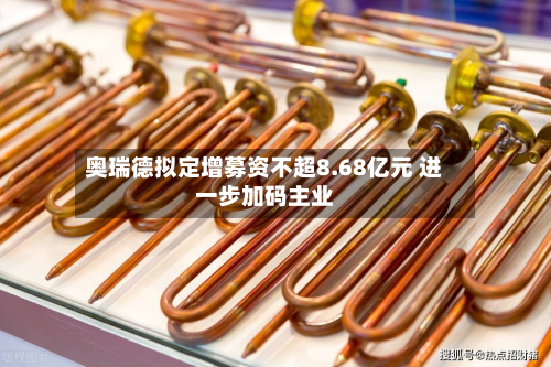 奥瑞德拟定增募资不超8.68亿元 进一步加码主业