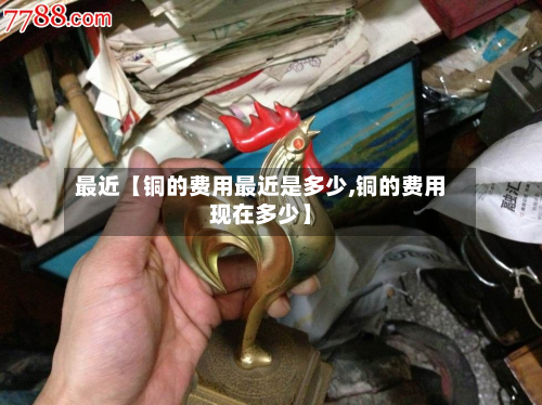 最近【铜的费用最近是多少,铜的费用现在多少】