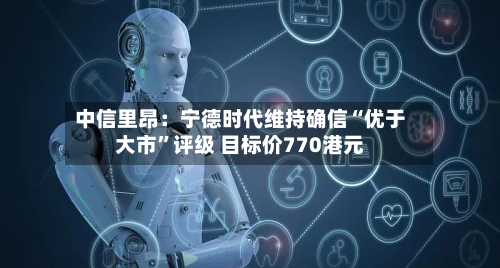 中信里昂：宁德时代维持确信“优于大市	”评级 目标价770港元-第1张图片