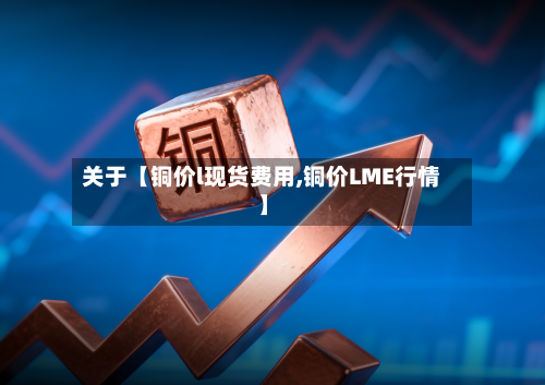 关于【铜价l现货费用,铜价LME行情】-第1张图片