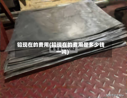 铅现在的费用(铅现在的费用是多少钱一吨)