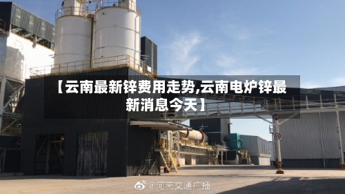 【云南最新锌费用走势,云南电炉锌最新消息今天】-第1张图片