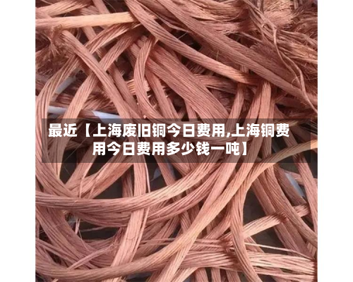 最近【上海废旧铜今日费用,上海铜费用今日费用多少钱一吨】-第1张图片