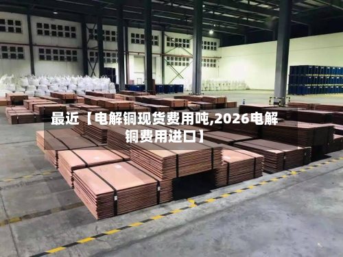 最近【电解铜现货费用吨,2026电解铜费用进口】-第1张图片