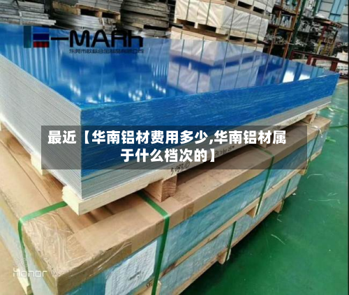 最近【华南铝材费用多少,华南铝材属于什么档次的】