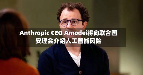 Anthropic CEO Amodei将向联合国安理会介绍人工智能风险-第1张图片