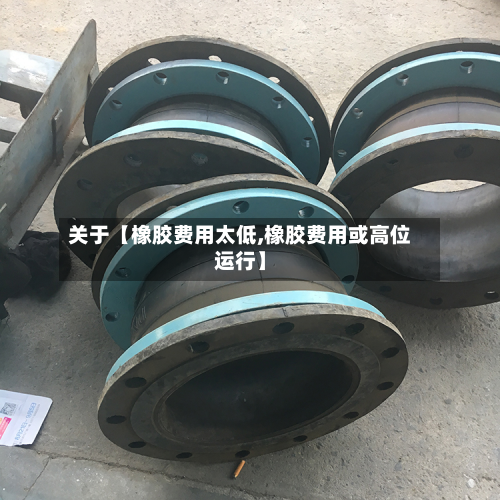 关于【橡胶费用太低,橡胶费用或高位运行】