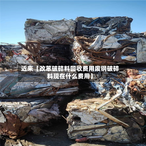 近来【改苯破碎料回收费用废钢破碎料现在什么费用】