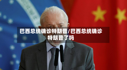巴西总统确诊特朗普/巴西总统确诊特朗普了吗