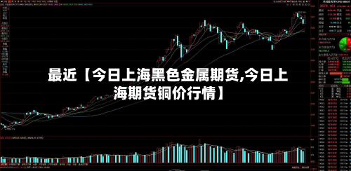 最近【今日上海黑色金属期货,今日上海期货铜价行情】