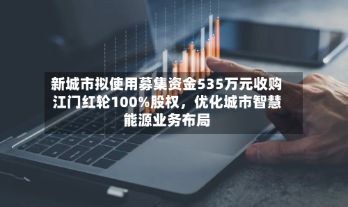 新城市拟使用募集资金535万元收购江门红轮100%股权，优化城市智慧能源业务布局